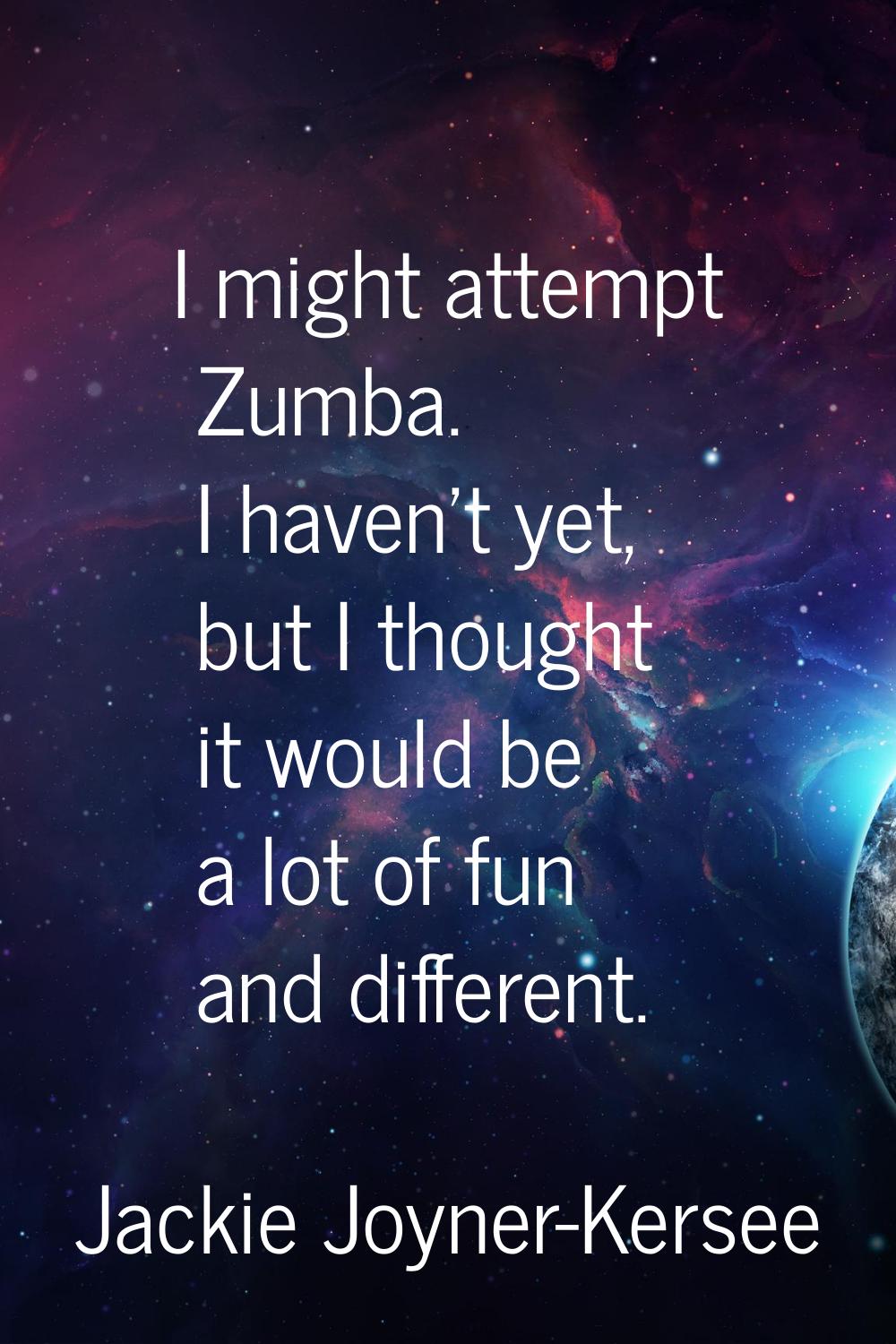 I might attempt Zumba. I haven't yet, but I thought it would be a lot of fun and different.