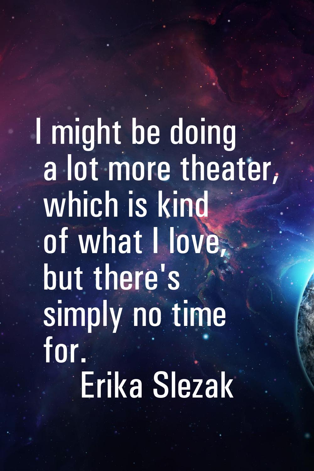 I might be doing a lot more theater, which is kind of what I love, but there's simply no time for.