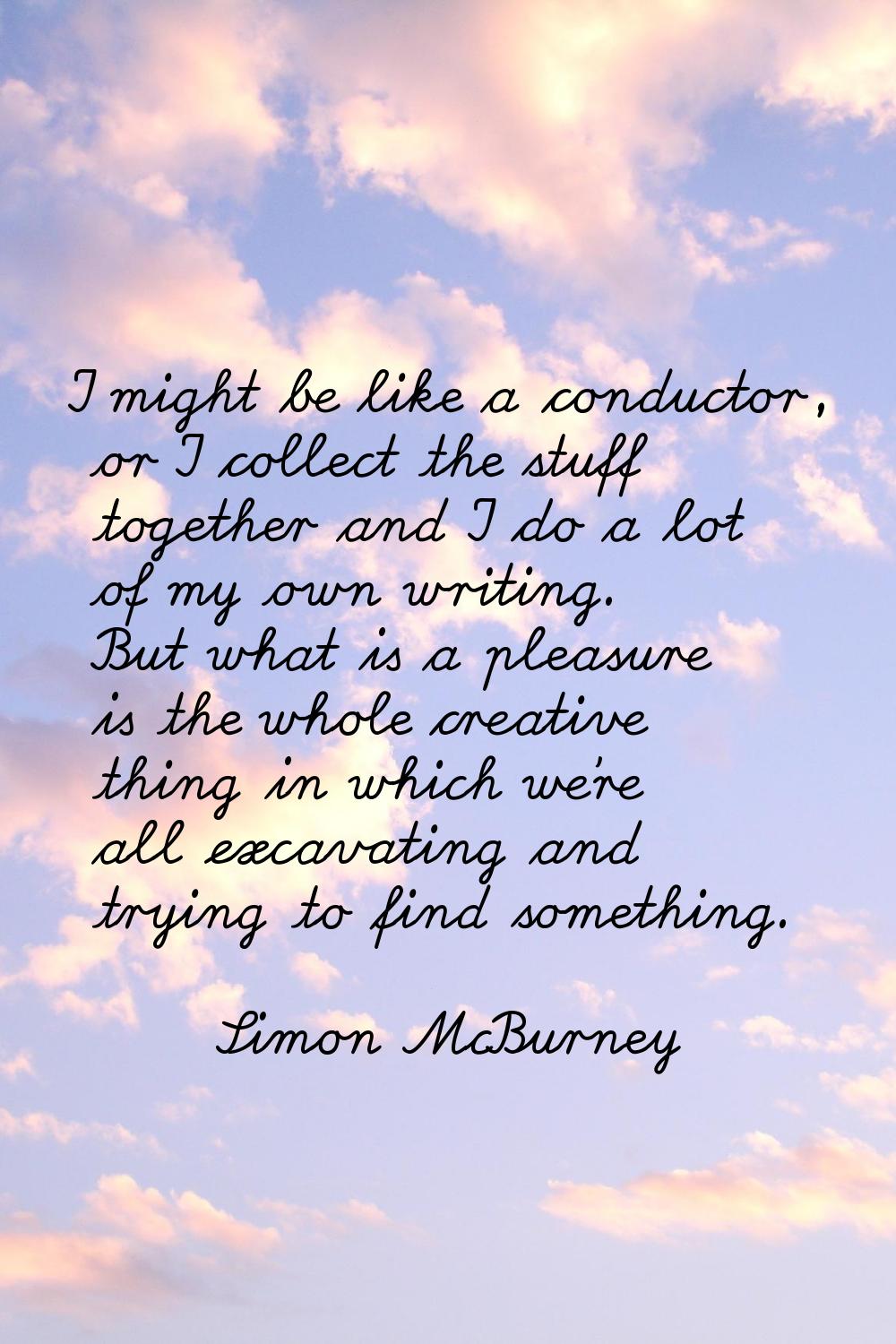 I might be like a conductor, or I collect the stuff together and I do a lot of my own writing. But 