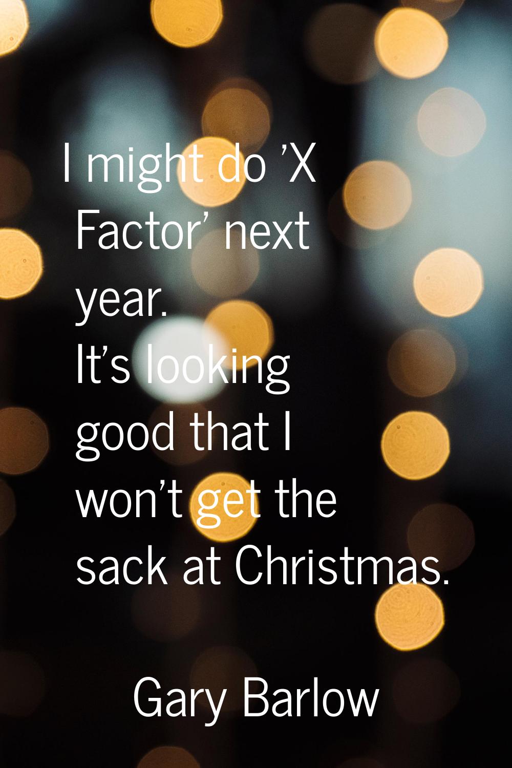 I might do 'X Factor' next year. It's looking good that I won't get the sack at Christmas.