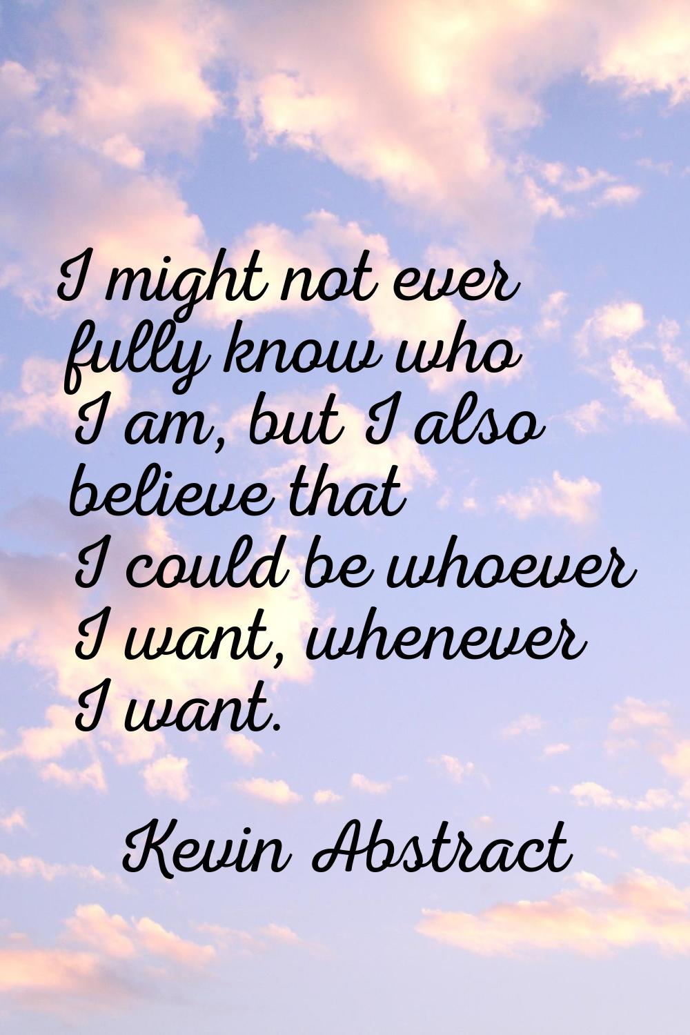 I might not ever fully know who I am, but I also believe that I could be whoever I want, whenever I