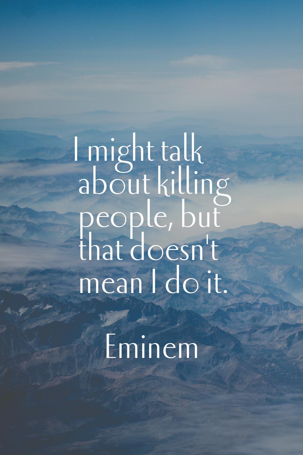 I might talk about killing people, but that doesn't mean I do it.