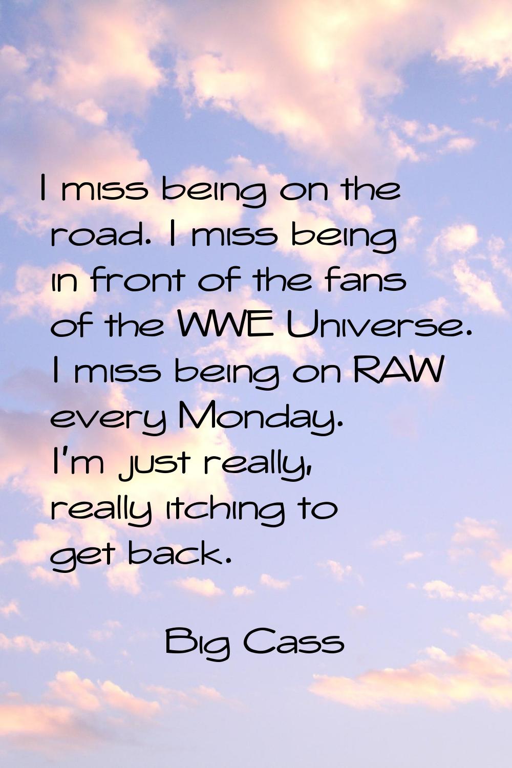 I miss being on the road. I miss being in front of the fans of the WWE Universe. I miss being on RA