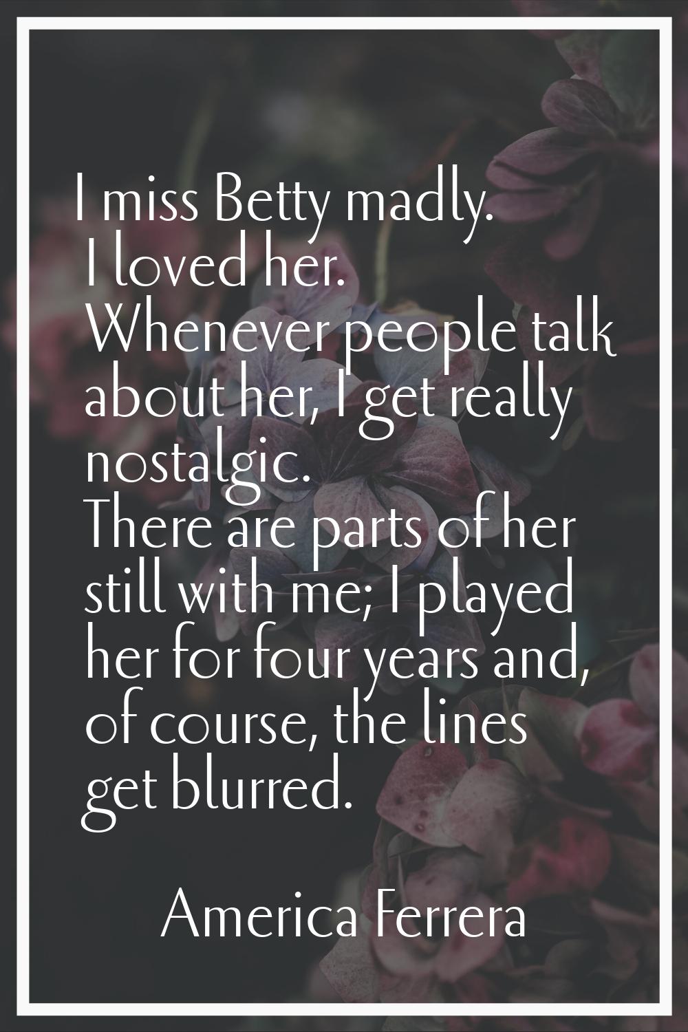 I miss Betty madly. I loved her. Whenever people talk about her, I get really nostalgic. There are 