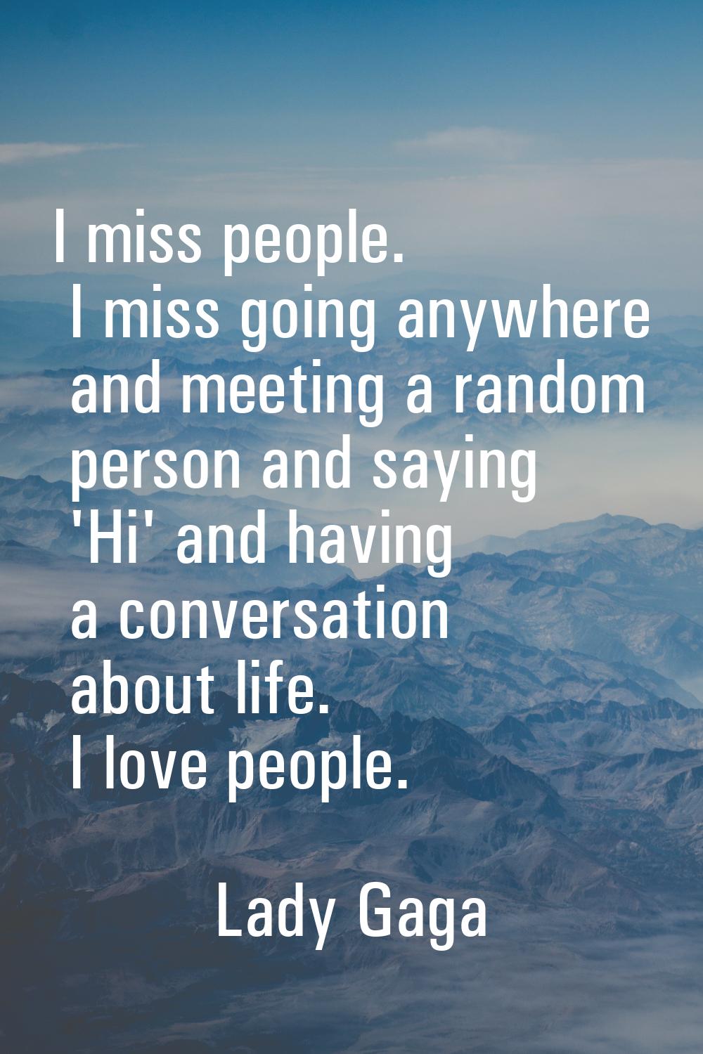 I miss people. I miss going anywhere and meeting a random person and saying 'Hi' and having a conve