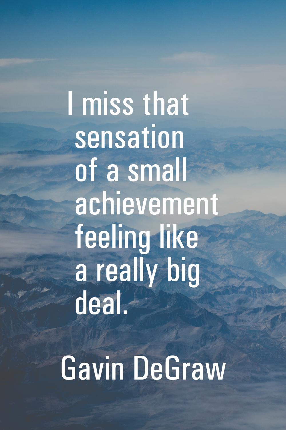 I miss that sensation of a small achievement feeling like a really big deal.