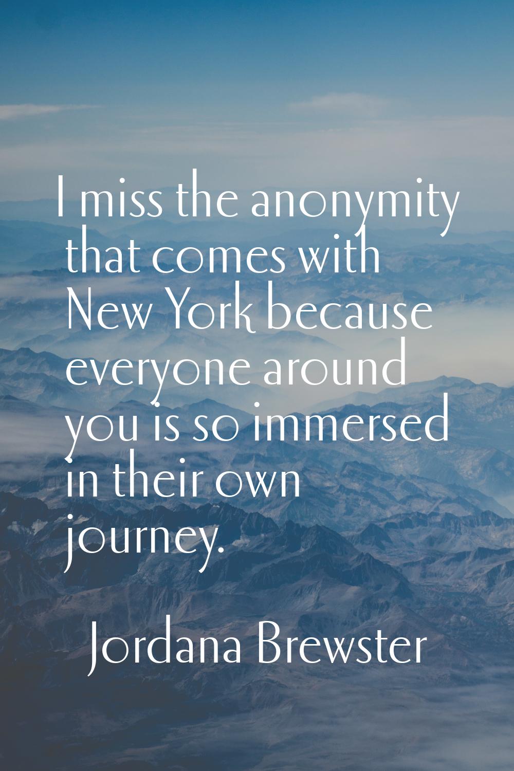 I miss the anonymity that comes with New York because everyone around you is so immersed in their o