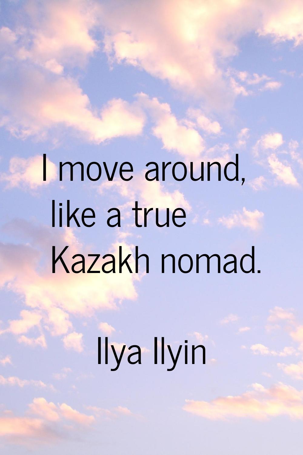 I move around, like a true Kazakh nomad.
