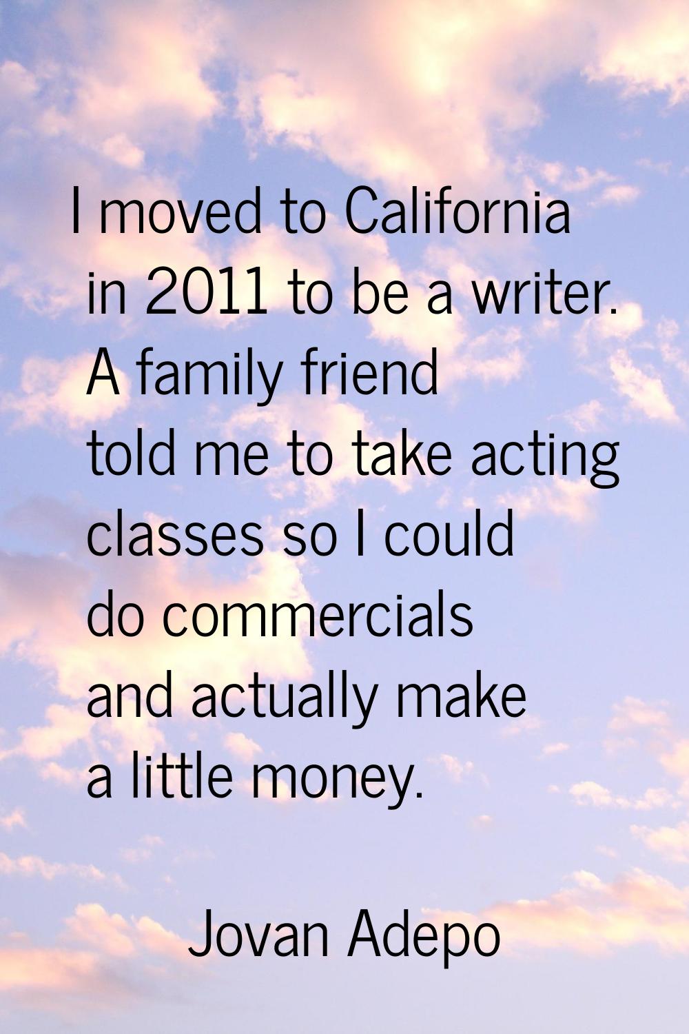 I moved to California in 2011 to be a writer. A family friend told me to take acting classes so I c