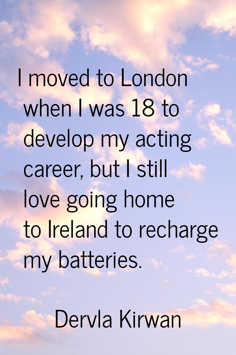 I moved to London when I was 18 to develop my acting career, but I still love going home to Ireland