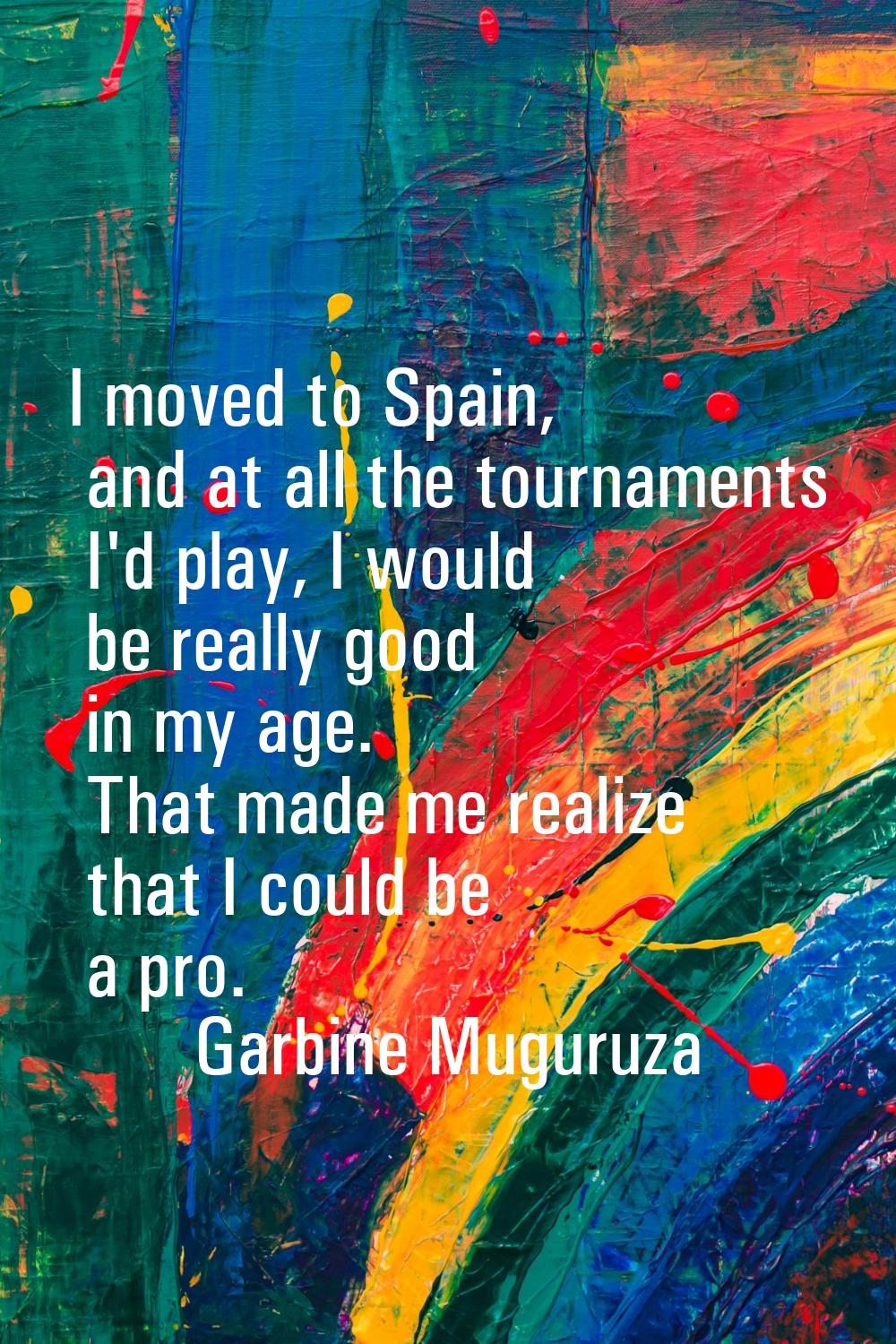 I moved to Spain, and at all the tournaments I'd play, I would be really good in my age. That made 