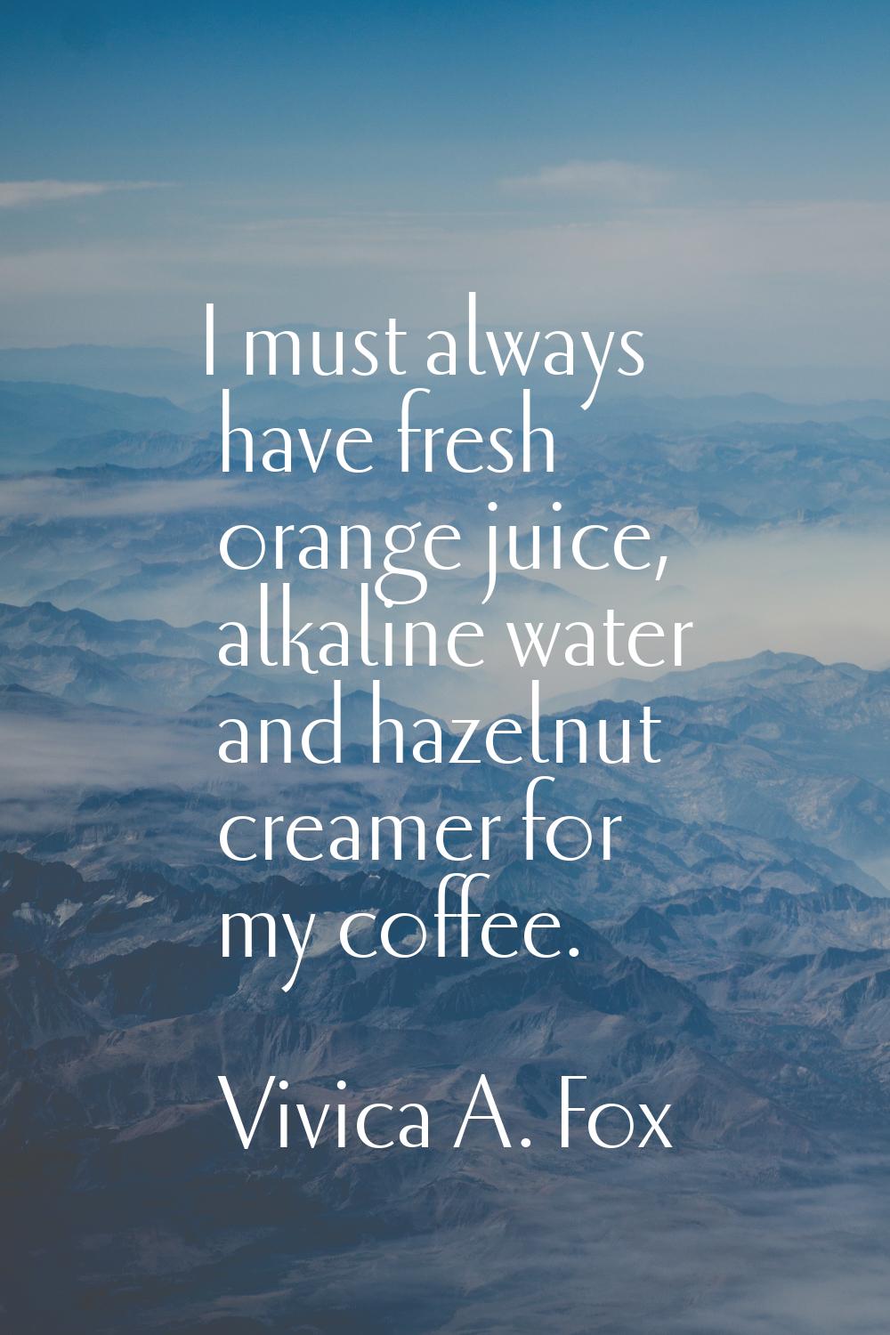 I must always have fresh orange juice, alkaline water and hazelnut creamer for my coffee.