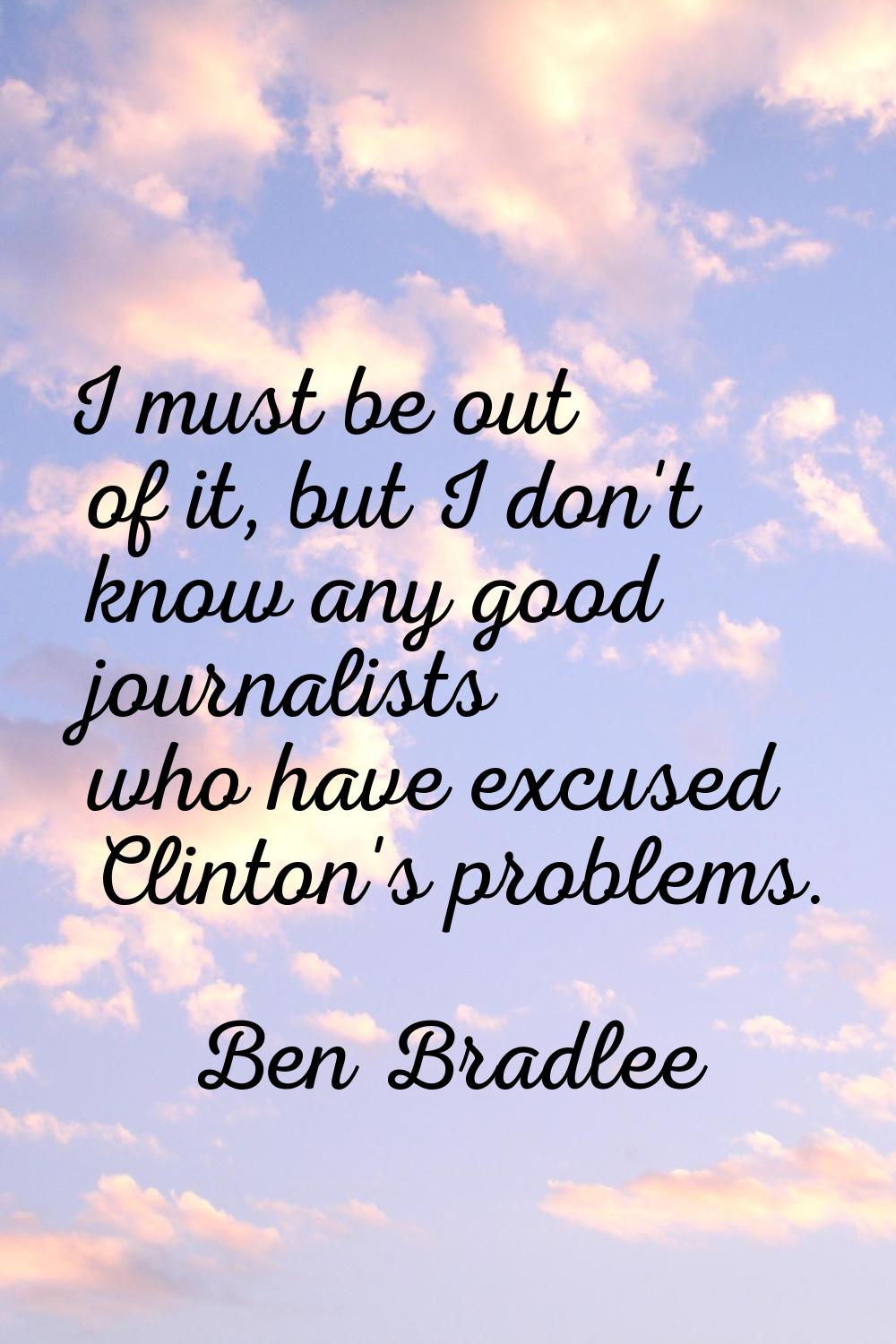 I must be out of it, but I don't know any good journalists who have excused Clinton's problems.