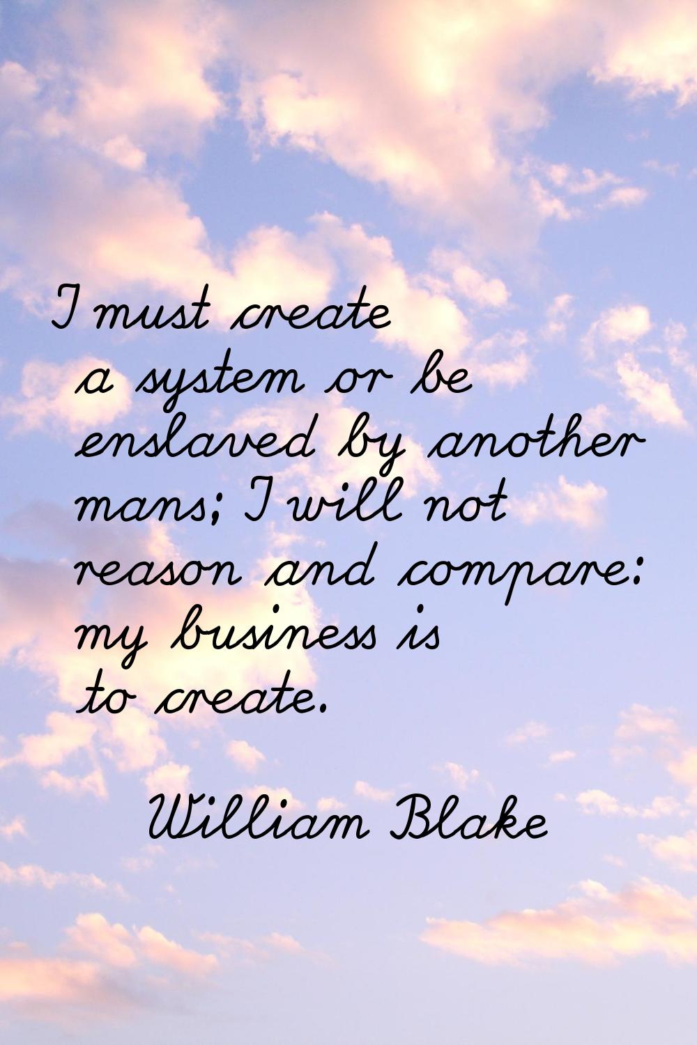 I must create a system or be enslaved by another mans; I will not reason and compare: my business i