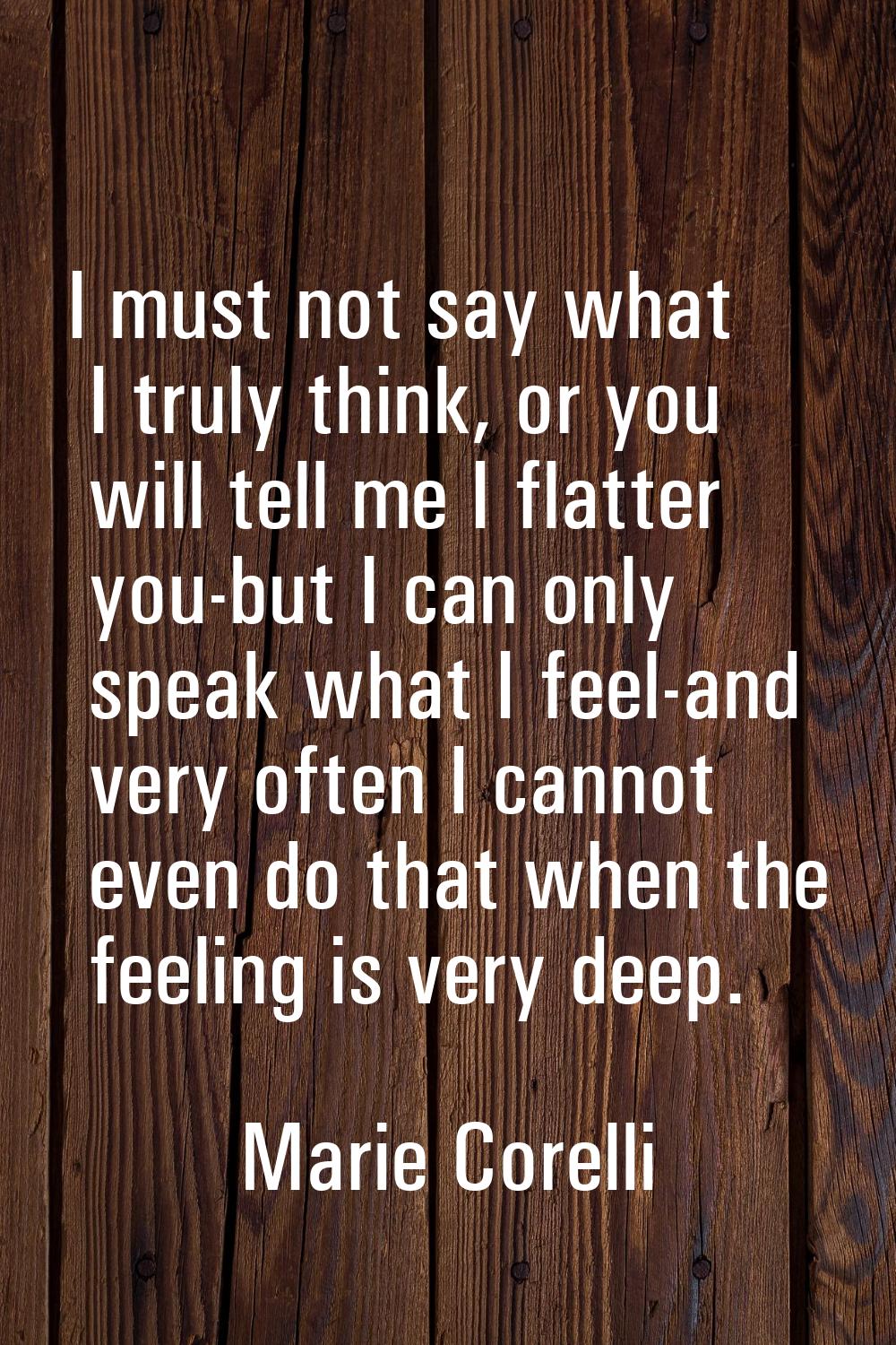 I must not say what I truly think, or you will tell me I flatter you-but I can only speak what I fe