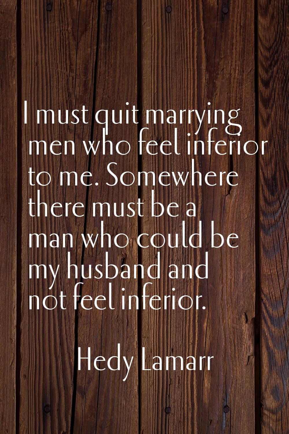 I must quit marrying men who feel inferior to me. Somewhere there must be a man who could be my hus