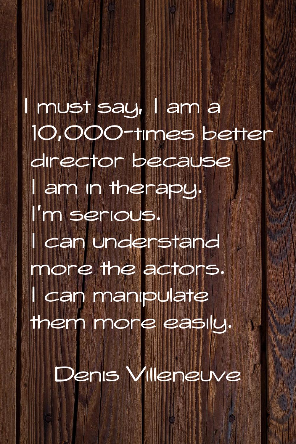 I must say, I am a 10,000-times better director because I am in therapy. I'm serious. I can underst