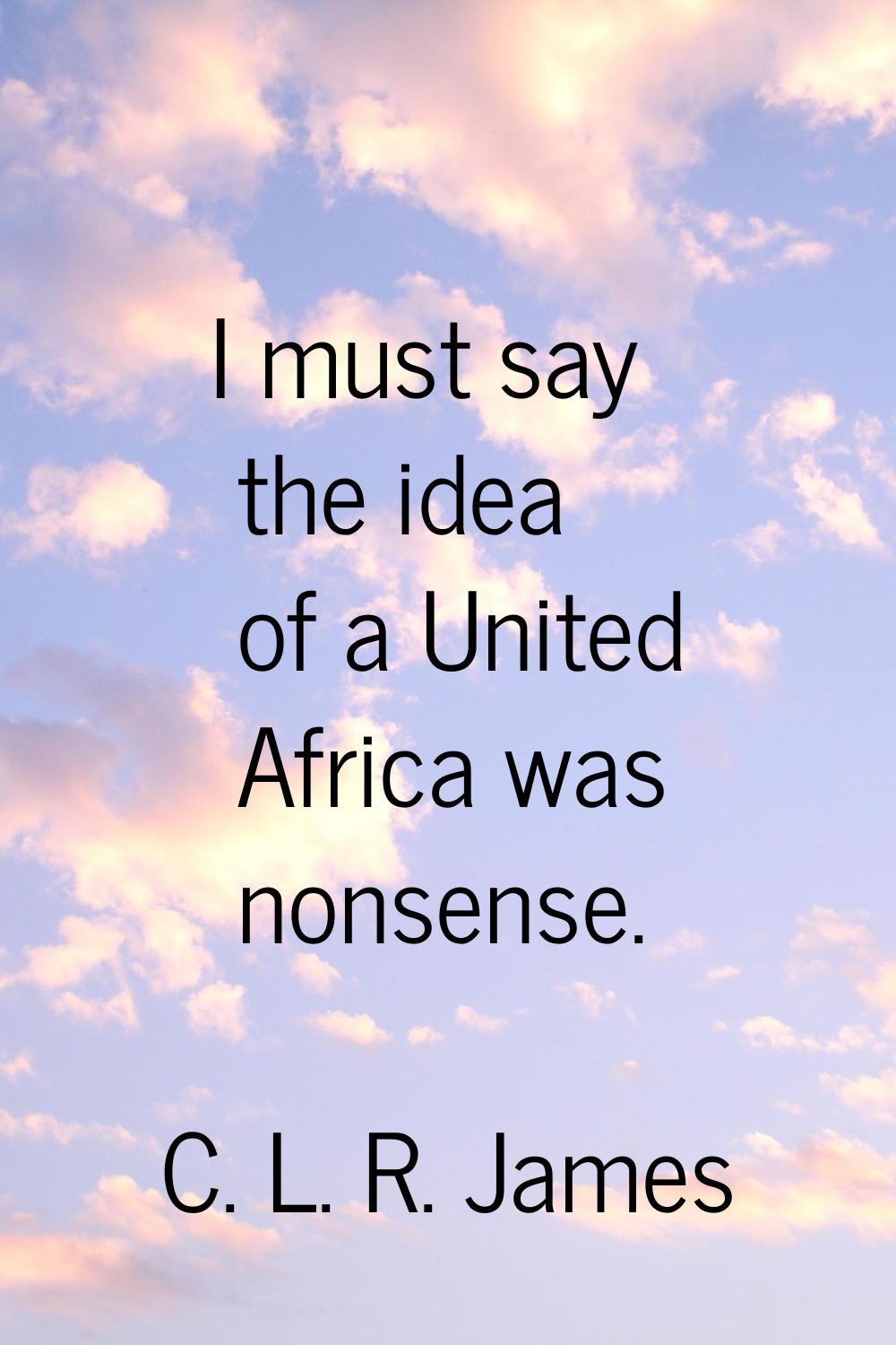 I must say the idea of a United Africa was nonsense.