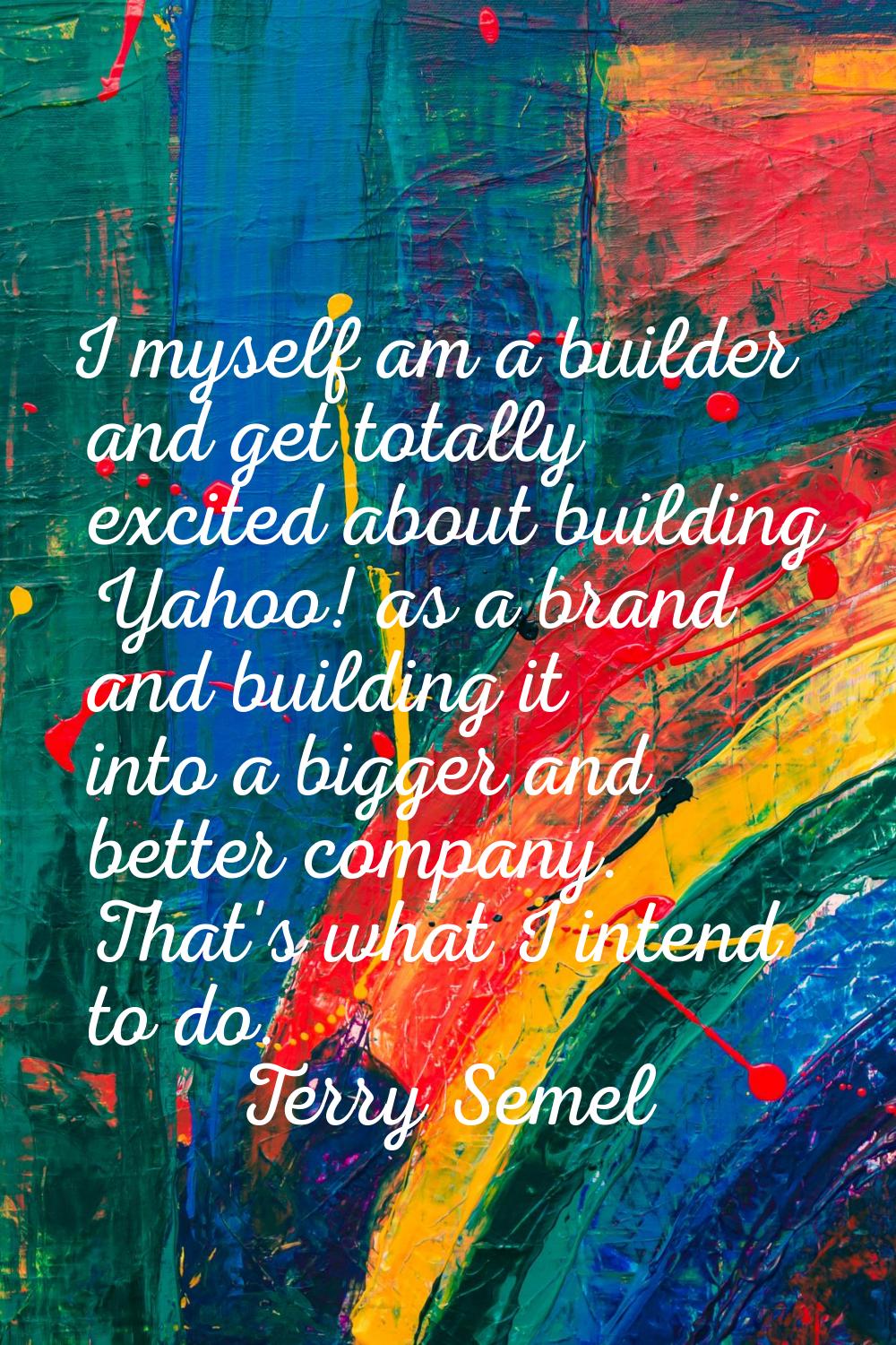 I myself am a builder and get totally excited about building Yahoo! as a brand and building it into