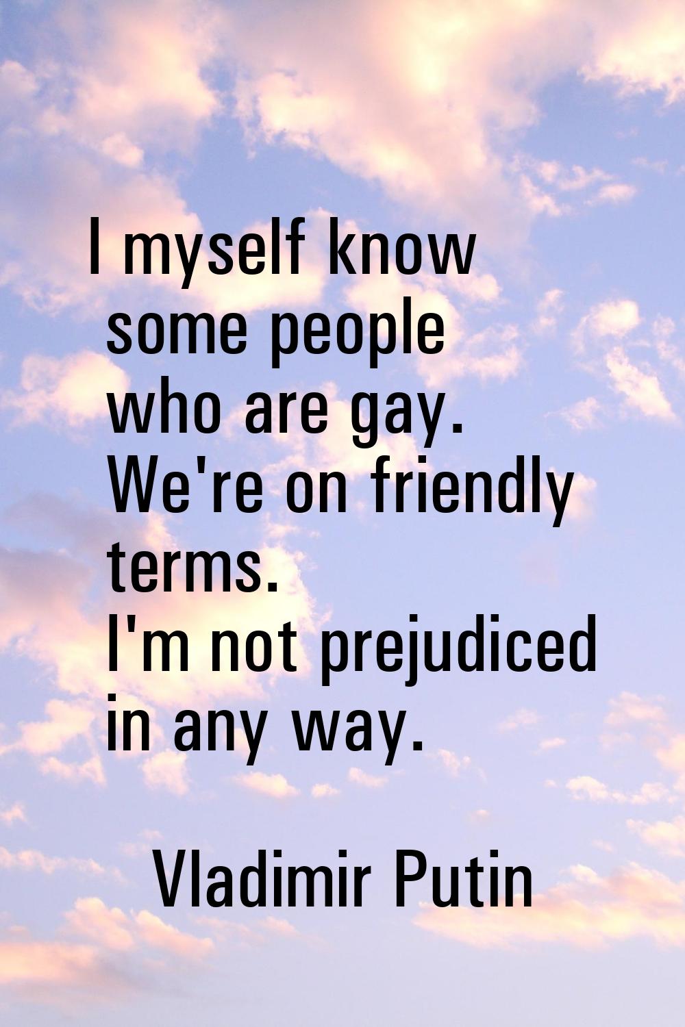 I myself know some people who are gay. We're on friendly terms. I'm not prejudiced in any way.
