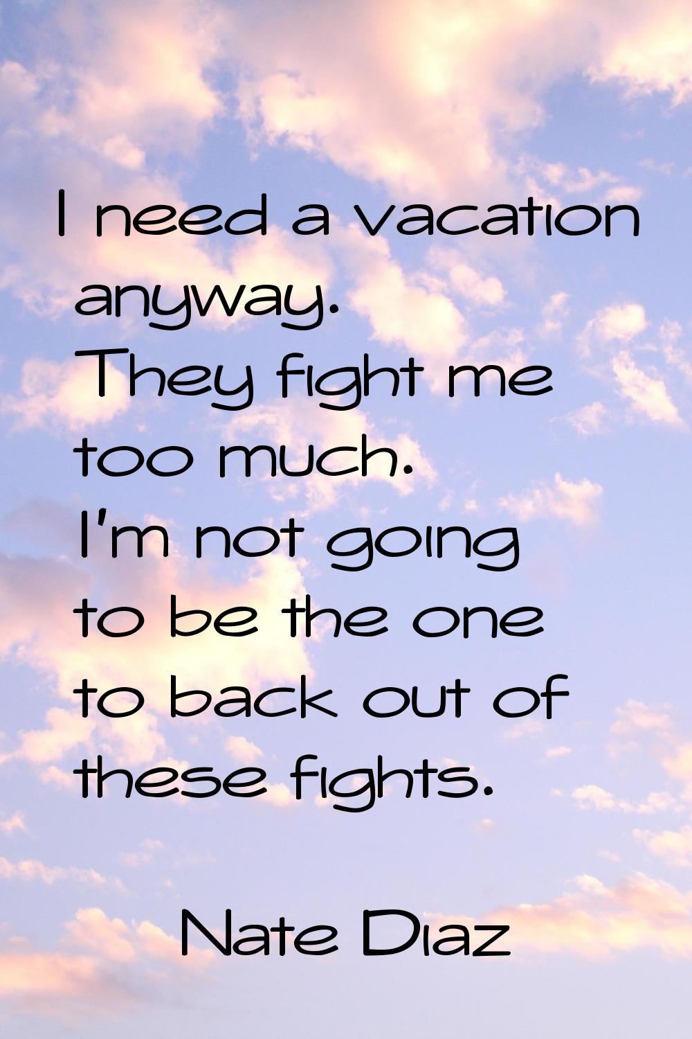 I need a vacation anyway. They fight me too much. I'm not going to be the one to back out of these 