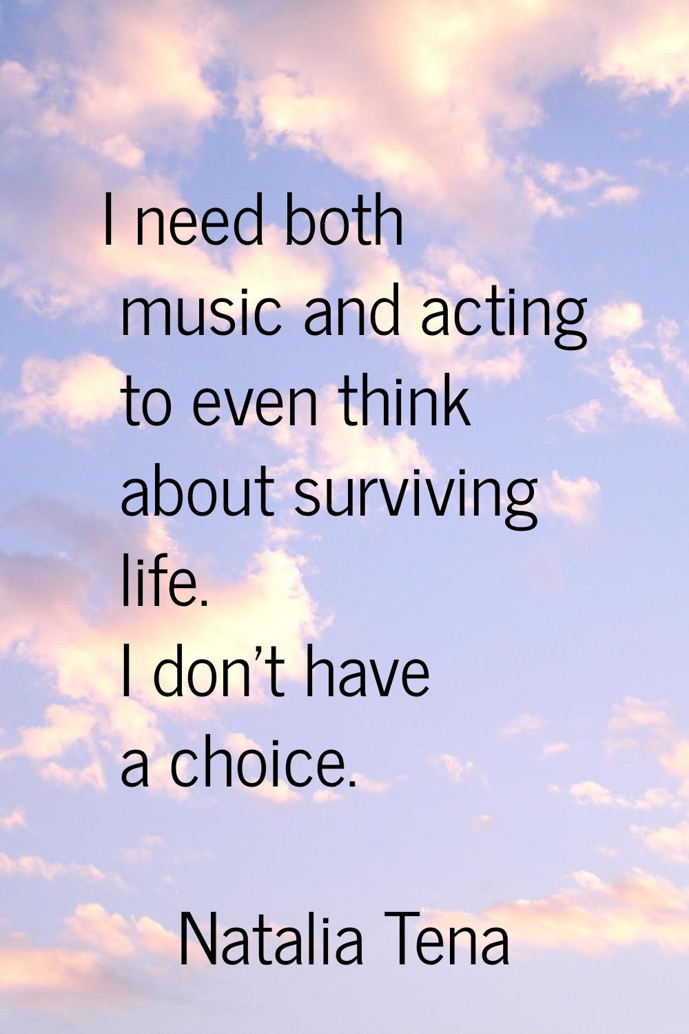 I need both music and acting to even think about surviving life. I don't have a choice.
