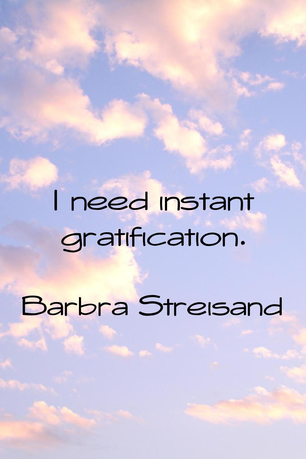 I need instant gratification.