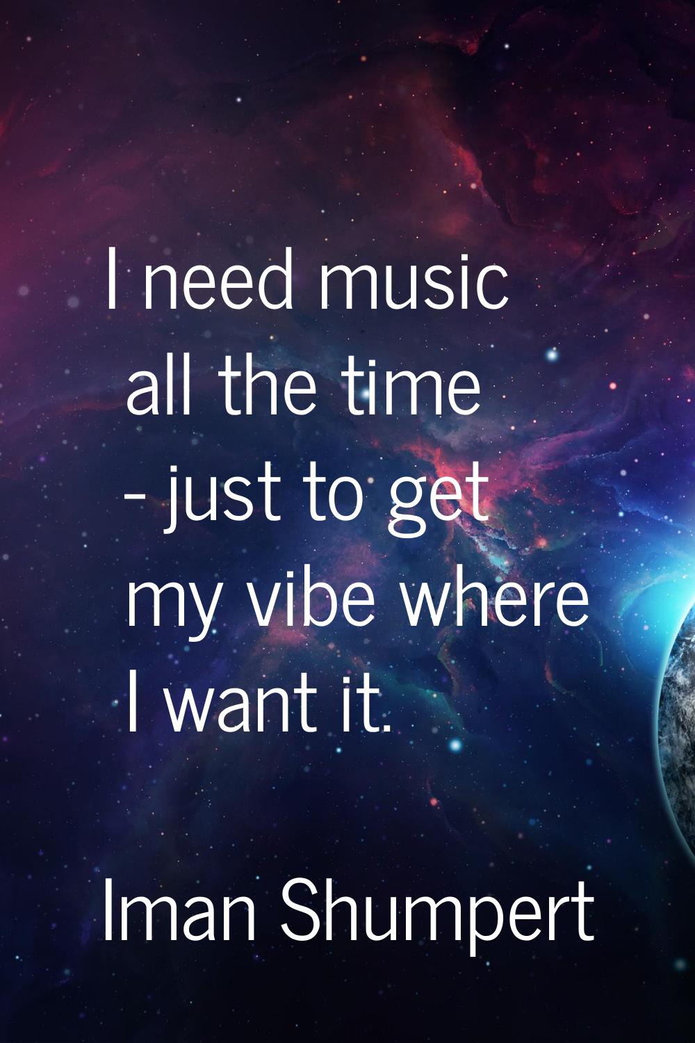 I need music all the time - just to get my vibe where I want it.