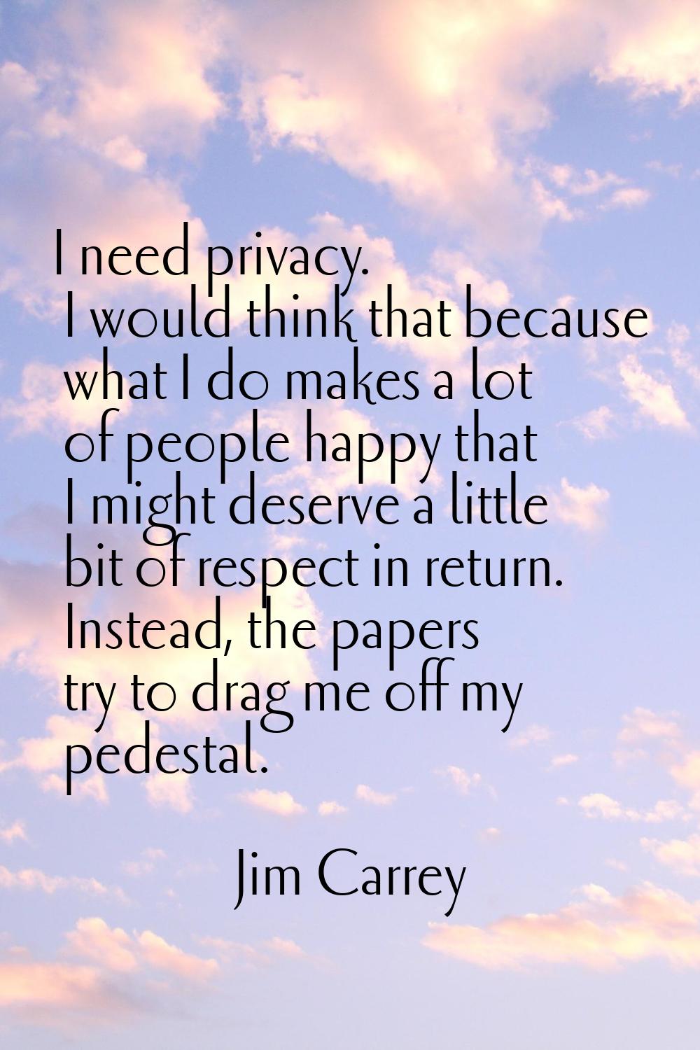 I need privacy. I would think that because what I do makes a lot of people happy that I might deser