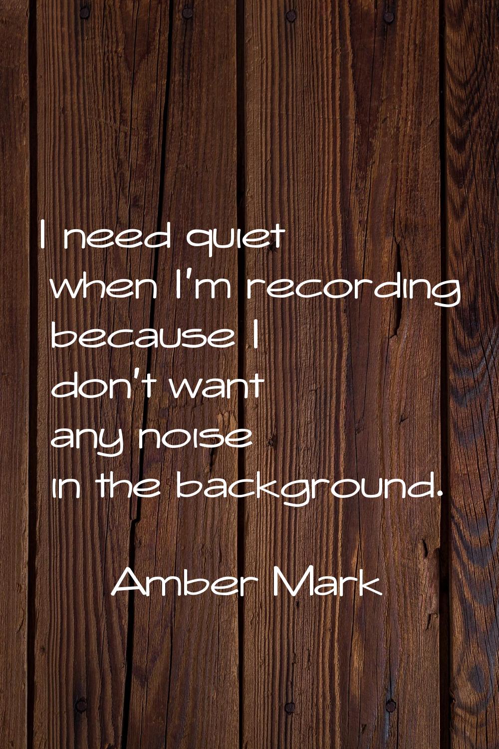 I need quiet when I'm recording because I don't want any noise in the background.