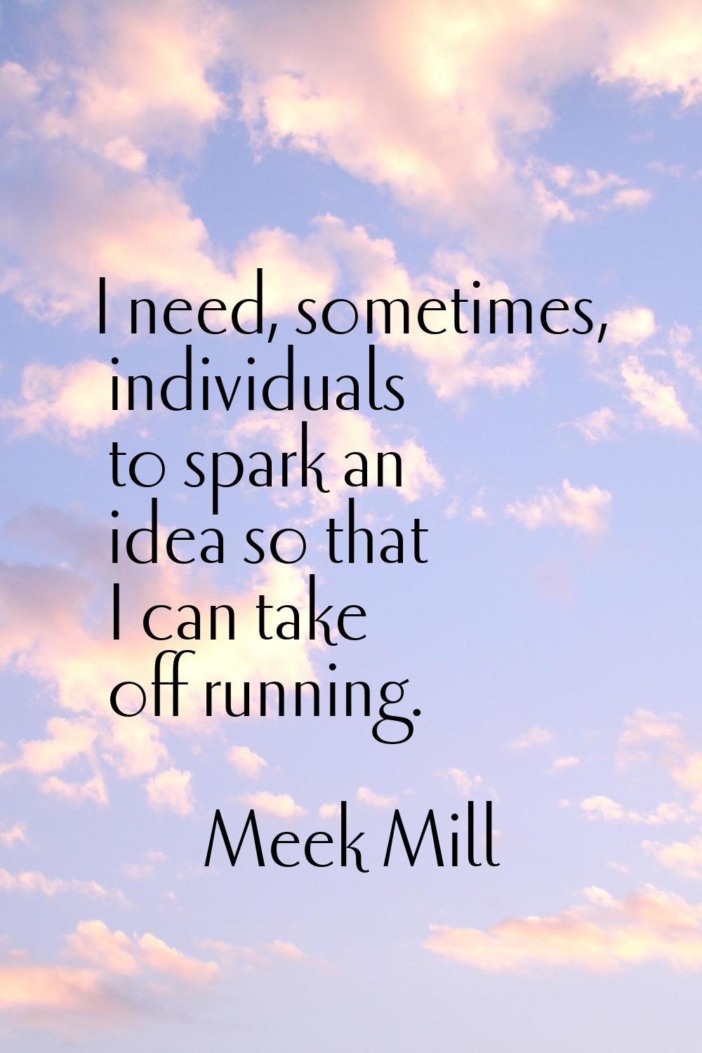 I need, sometimes, individuals to spark an idea so that I can take off running.