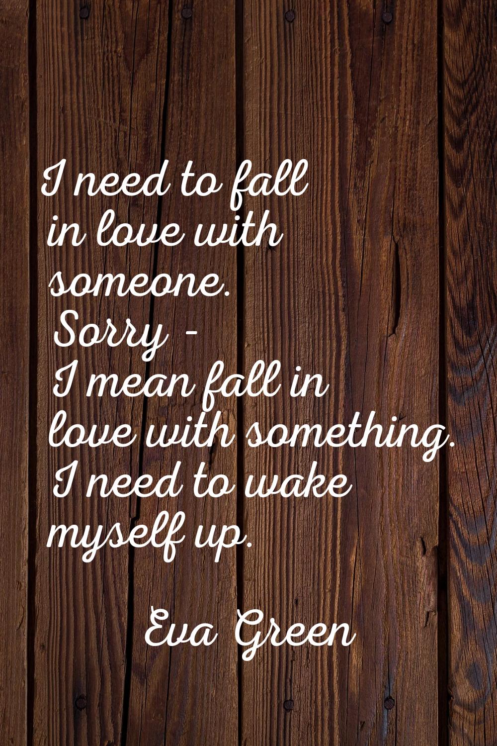 I need to fall in love with someone. Sorry - I mean fall in love with something. I need to wake mys