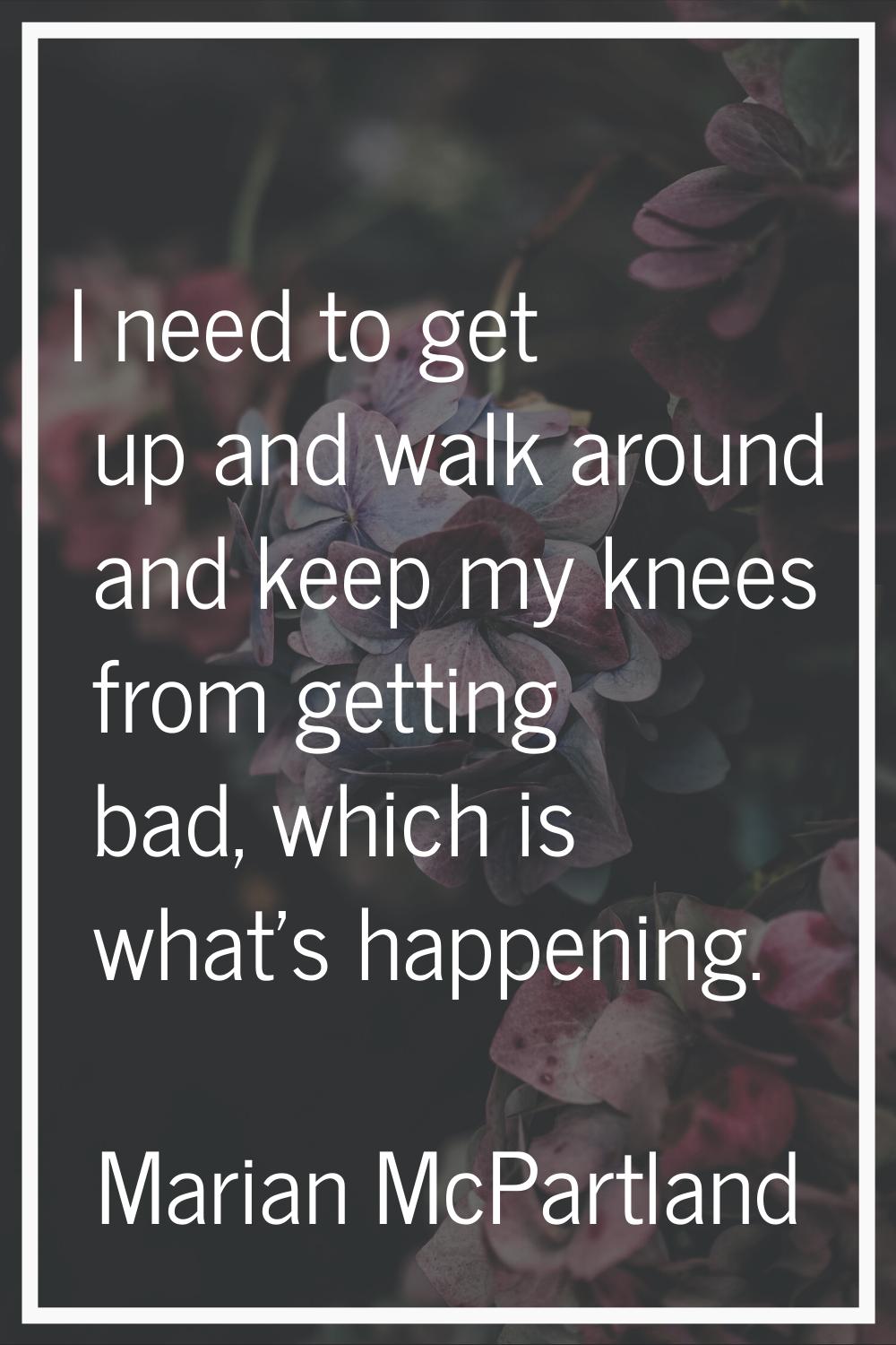 I need to get up and walk around and keep my knees from getting bad, which is what's happening.