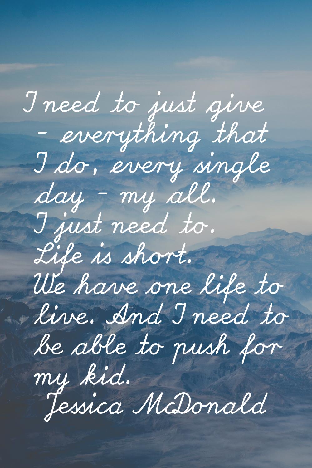 I need to just give - everything that I do, every single day - my all. I just need to. Life is shor