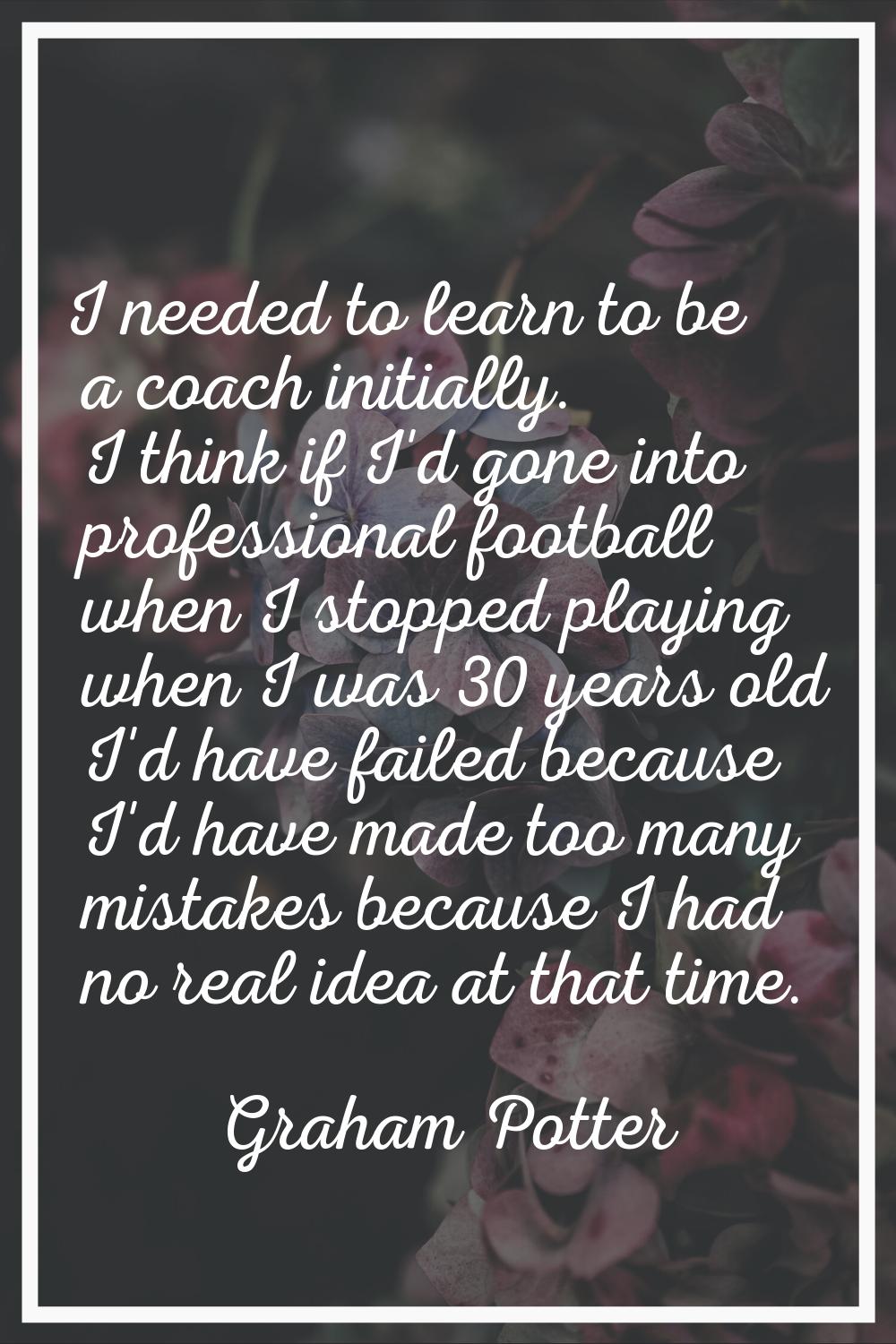 I needed to learn to be a coach initially. I think if I'd gone into professional football when I st