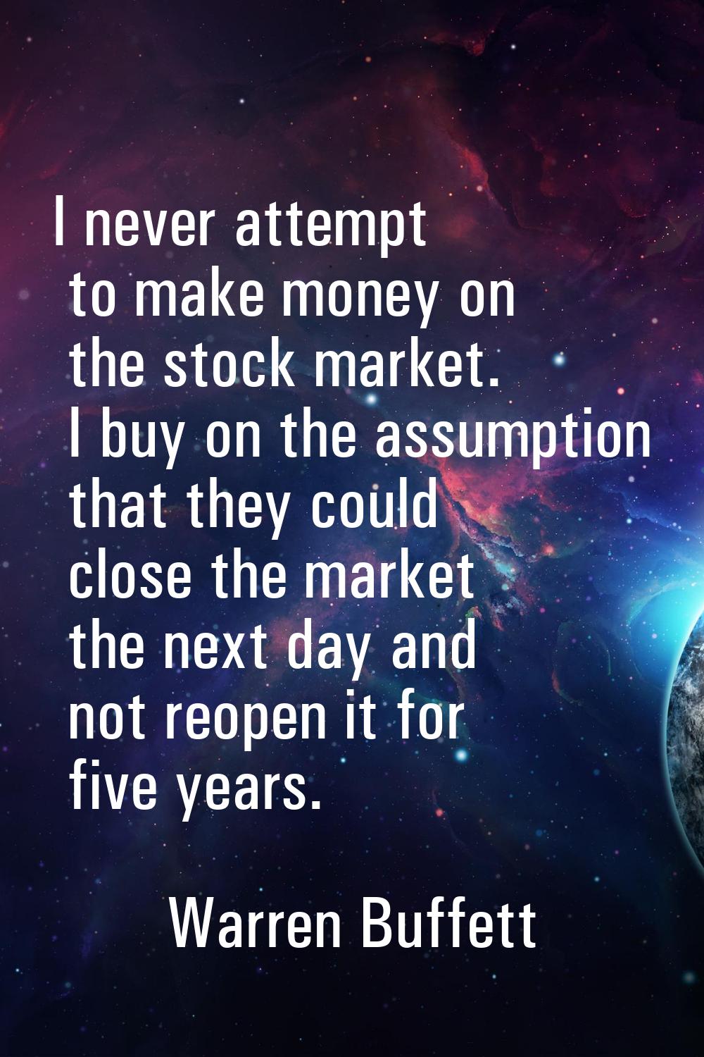 I never attempt to make money on the stock market. I buy on the assumption that they could close th