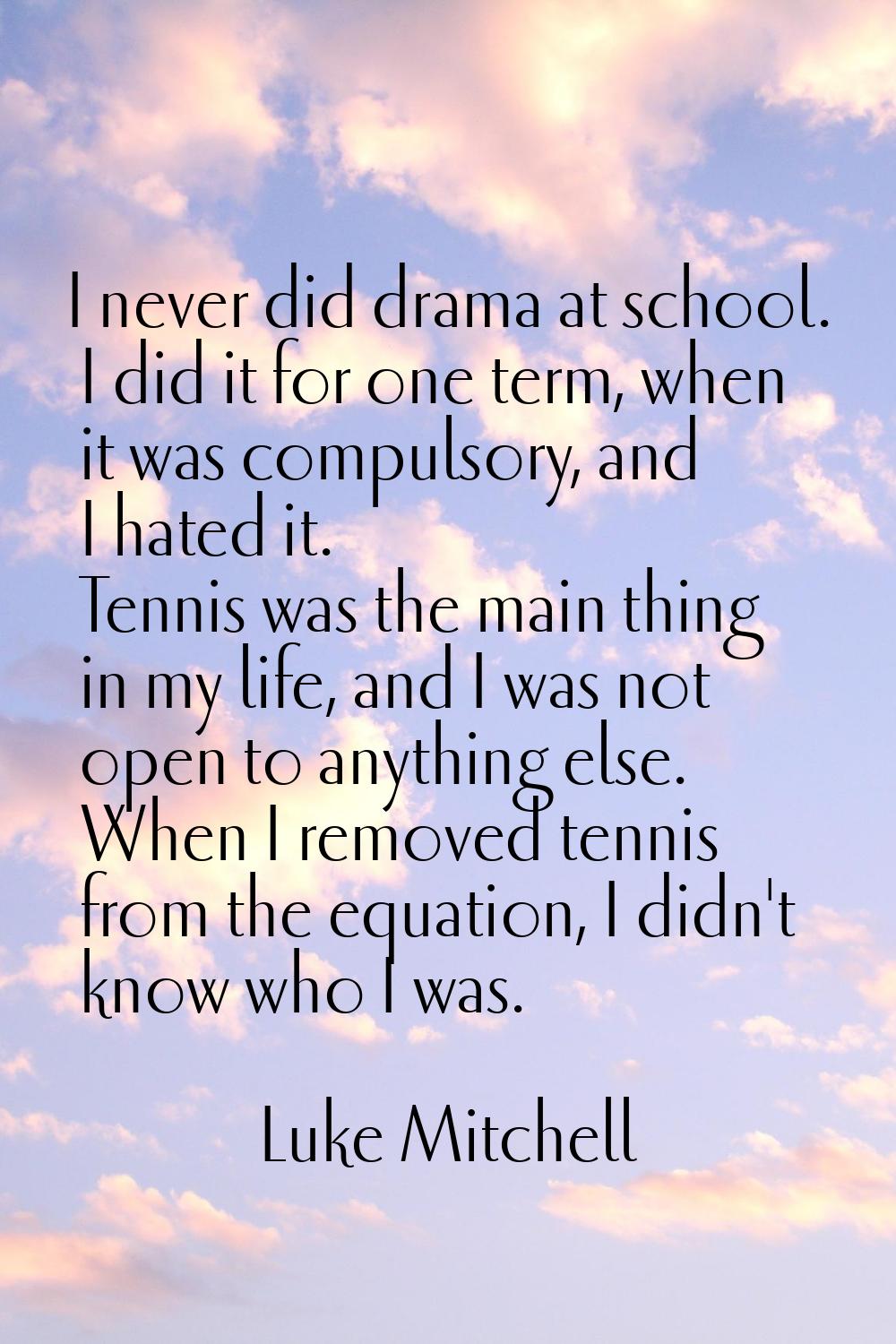 I never did drama at school. I did it for one term, when it was compulsory, and I hated it. Tennis 