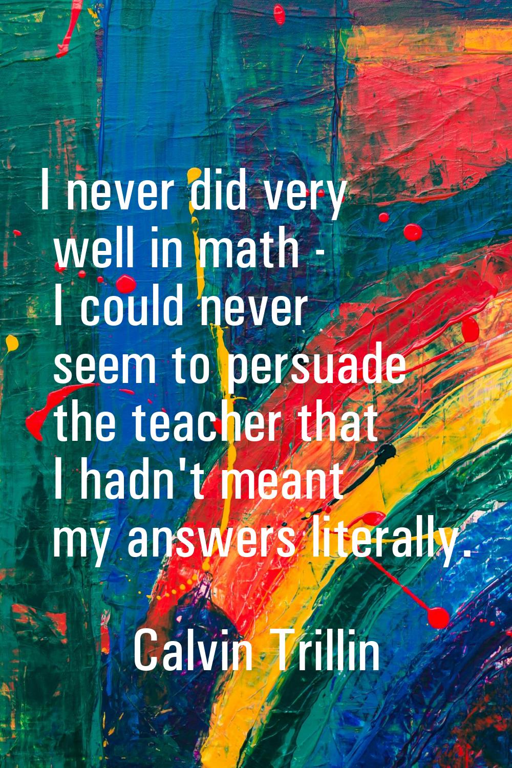 I never did very well in math - I could never seem to persuade the teacher that I hadn't meant my a