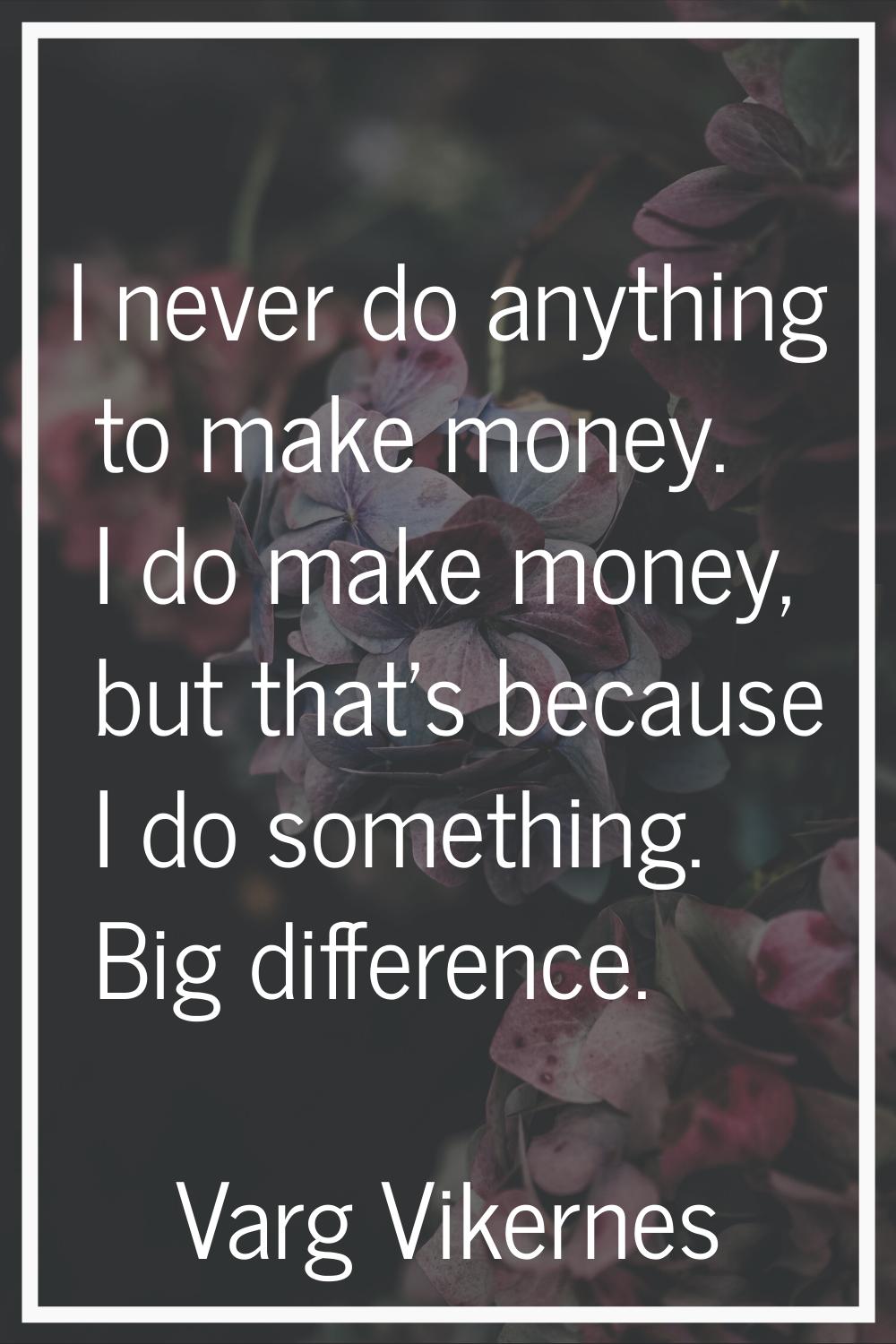 I never do anything to make money. I do make money, but that's because I do something. Big differen