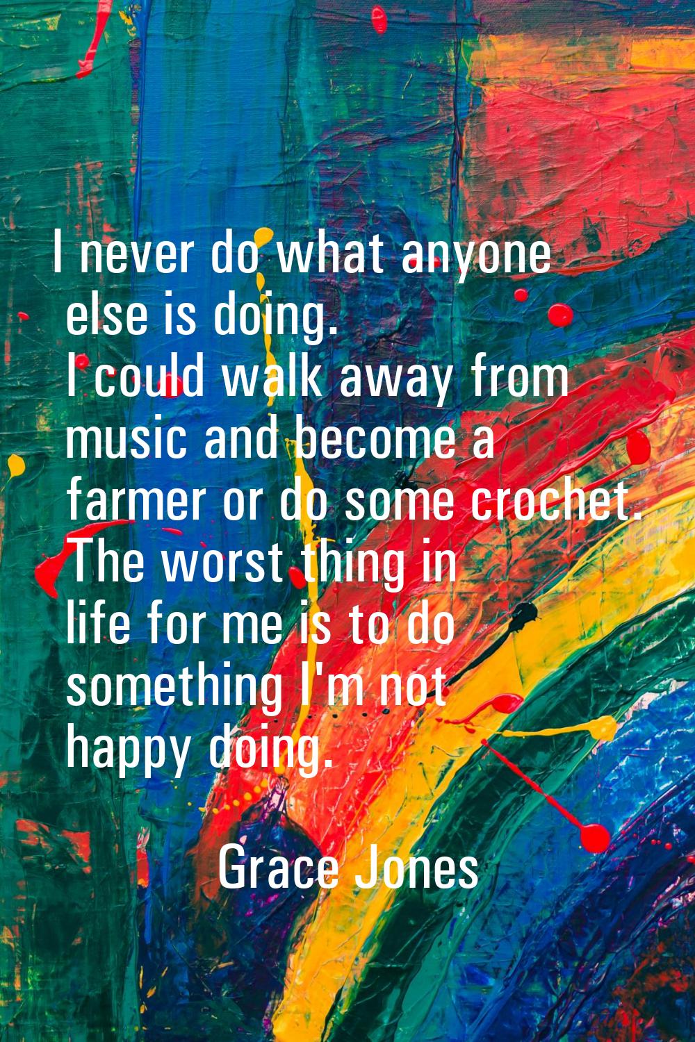 I never do what anyone else is doing. I could walk away from music and become a farmer or do some c