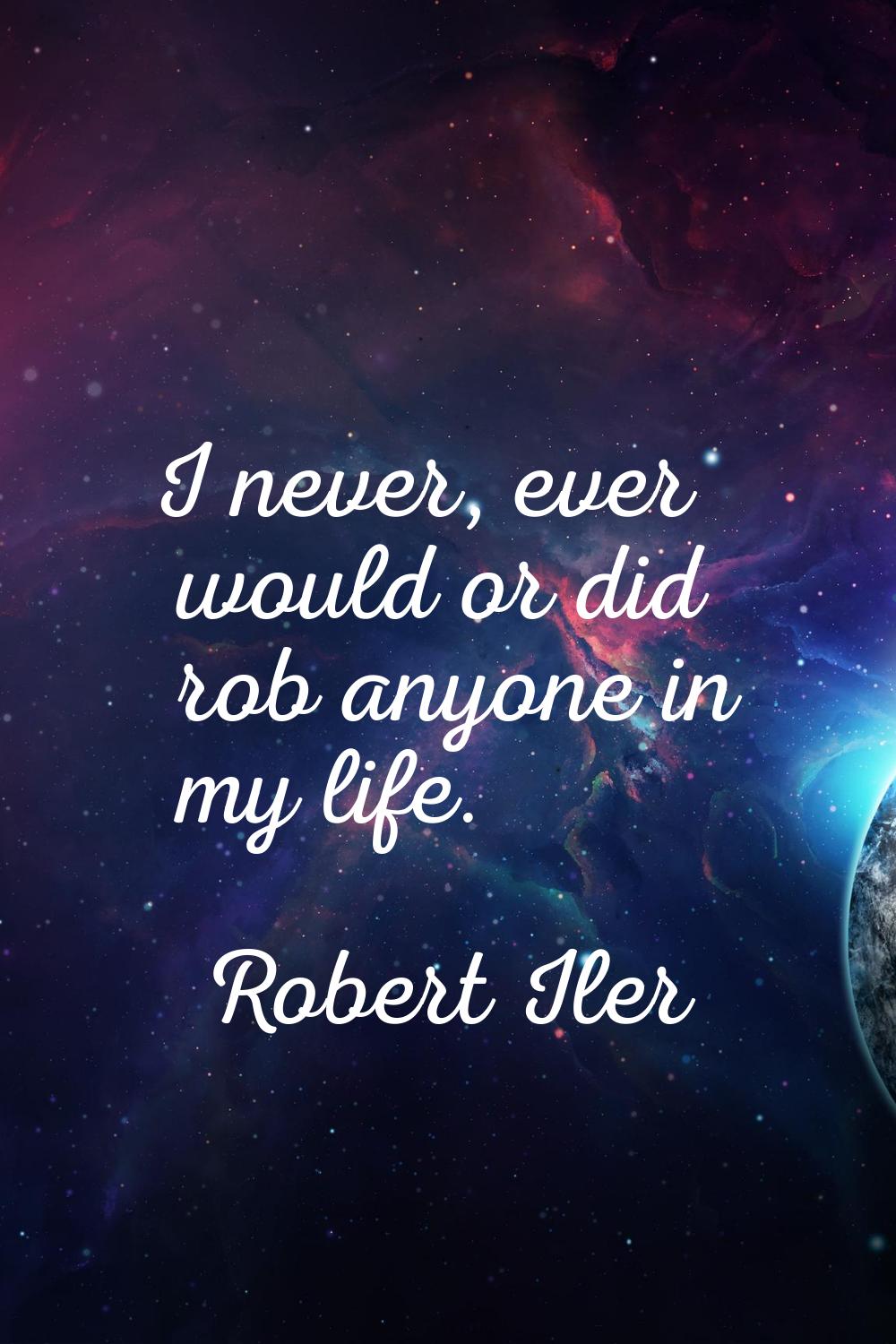 I never, ever would or did rob anyone in my life.