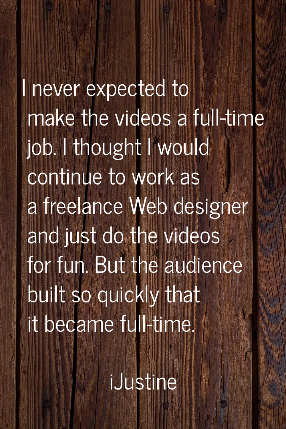 I never expected to make the videos a full-time job. I thought I would continue to work as a freela