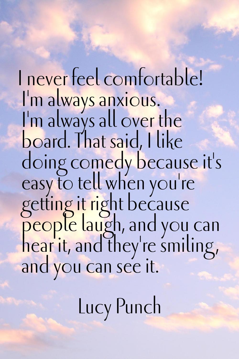 I never feel comfortable! I'm always anxious. I'm always all over the board. That said, I like doin
