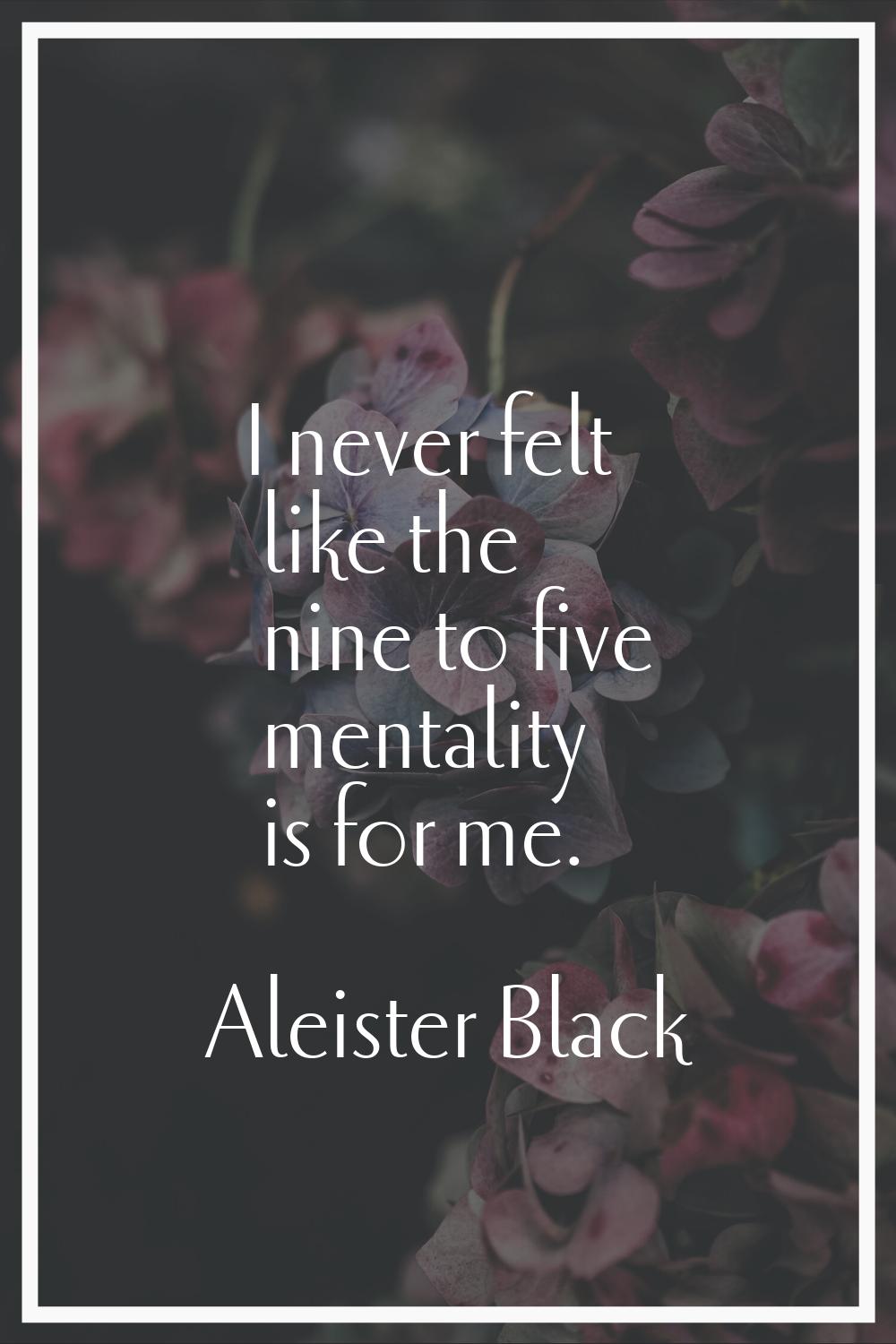 I never felt like the nine to five mentality is for me.