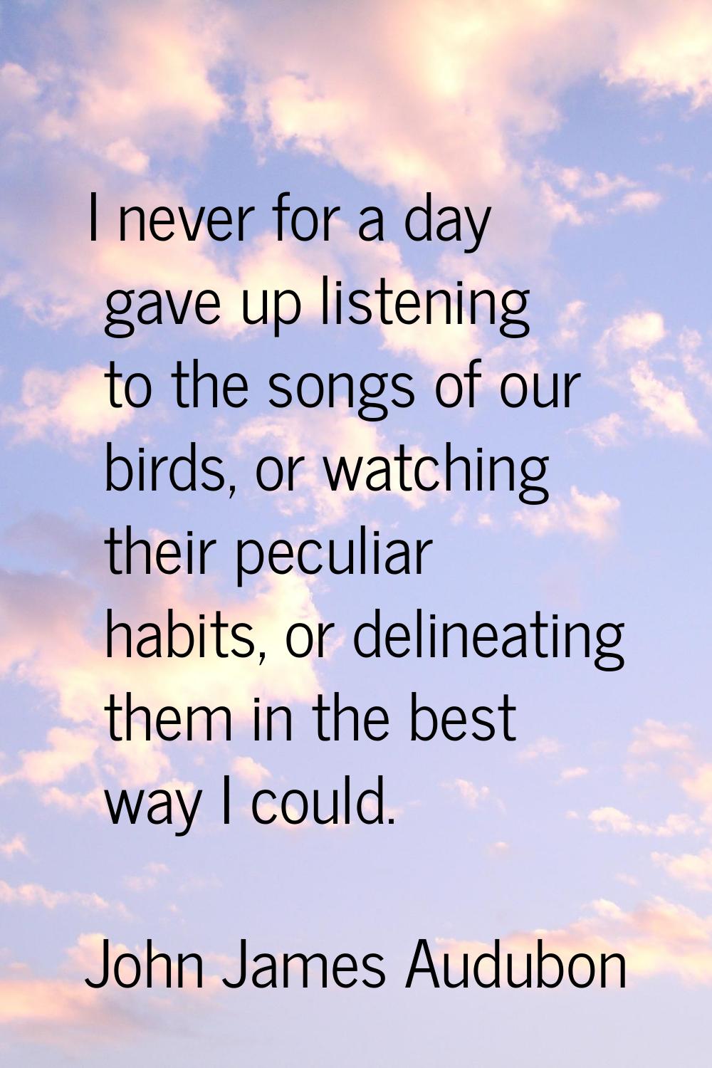 I never for a day gave up listening to the songs of our birds, or watching their peculiar habits, o