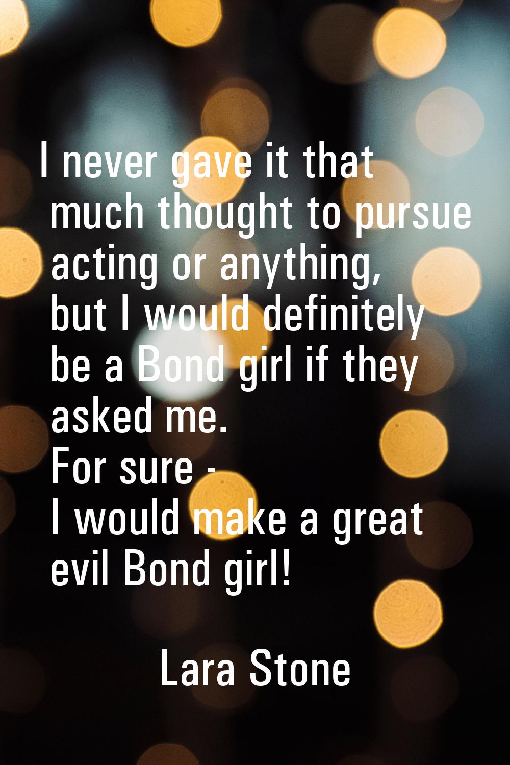 I never gave it that much thought to pursue acting or anything, but I would definitely be a Bond gi