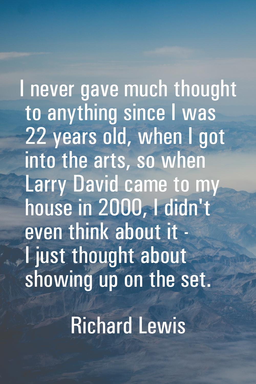 I never gave much thought to anything since I was 22 years old, when I got into the arts, so when L