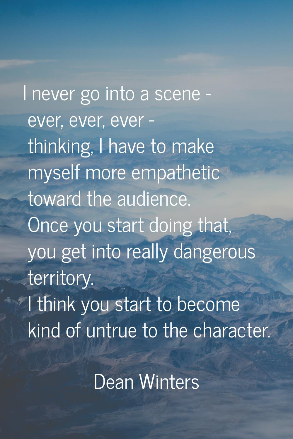 I never go into a scene - ever, ever, ever - thinking, I have to make myself more empathetic toward