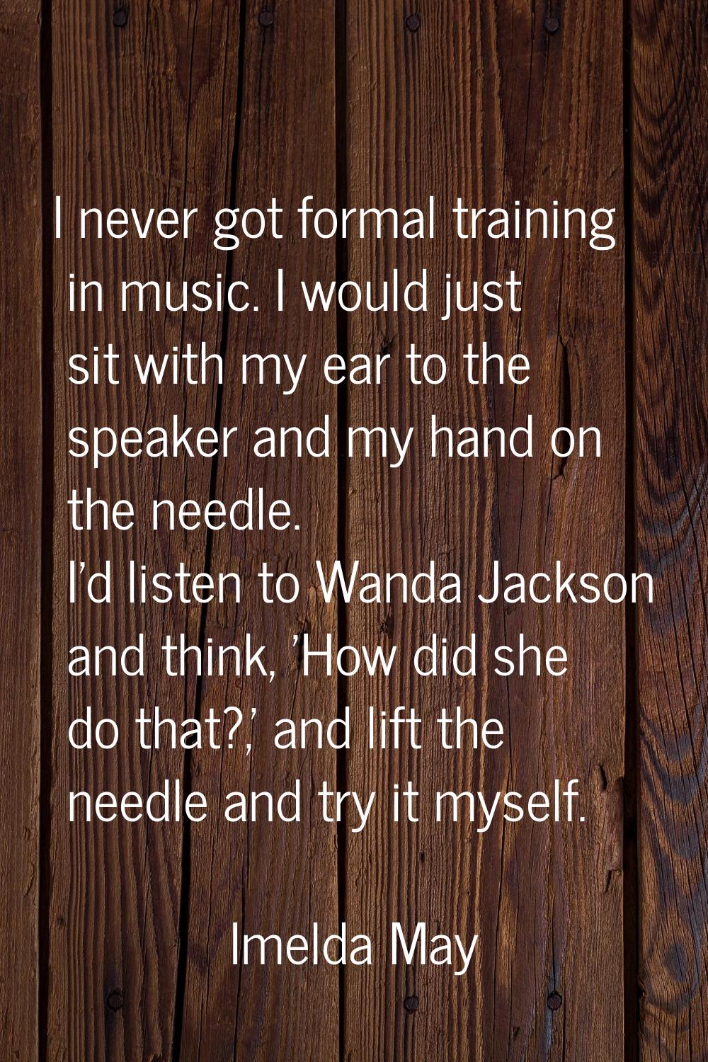 I never got formal training in music. I would just sit with my ear to the speaker and my hand on th