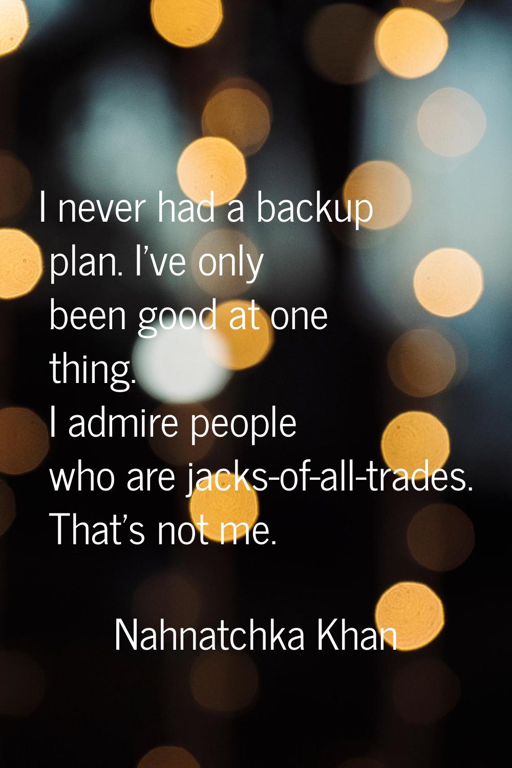 I never had a backup plan. I've only been good at one thing. I admire people who are jacks-of-all-t
